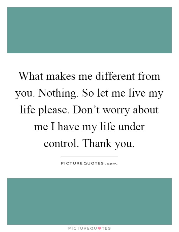 What makes me different from you. Nothing. So let me live my life please. Don't worry about me I have my life under control. Thank you Picture Quote #1