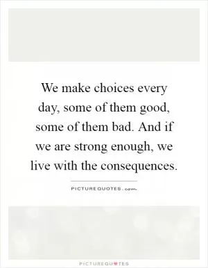 We make choices every day, some of them good, some of them bad. And if we are strong enough, we live with the consequences Picture Quote #1