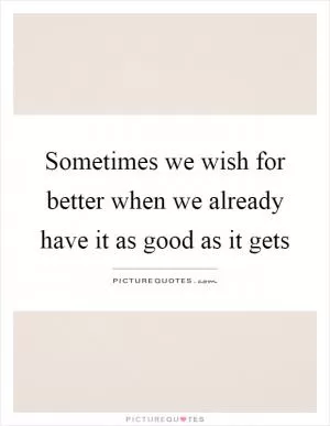 Sometimes we wish for better when we already have it as good as it gets Picture Quote #1