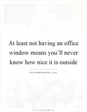 At least not having an office window means you’ll never know how nice it is outside Picture Quote #1