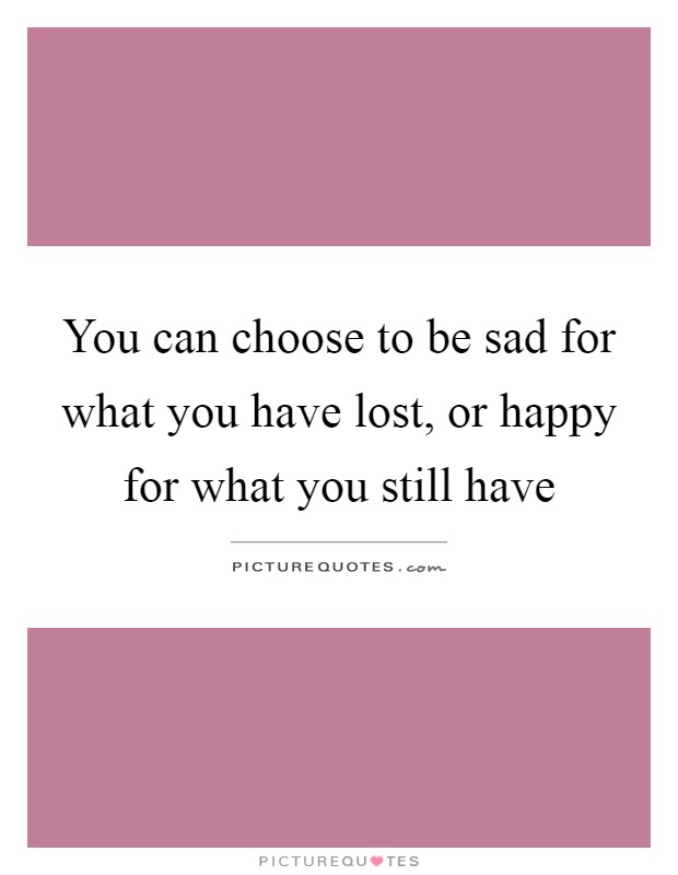 You can choose to be sad for what you have lost, or happy for what you still have Picture Quote #1