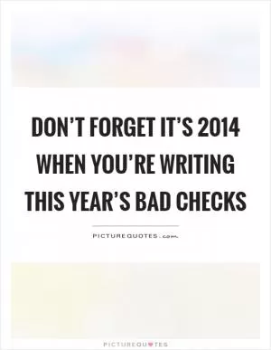 Don’t forget it’s 2014 when you’re writing this year’s bad checks Picture Quote #1
