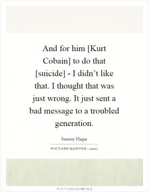 And for him [Kurt Cobain] to do that [suicide] - I didn’t like that. I thought that was just wrong. It just sent a bad message to a troubled generation Picture Quote #1