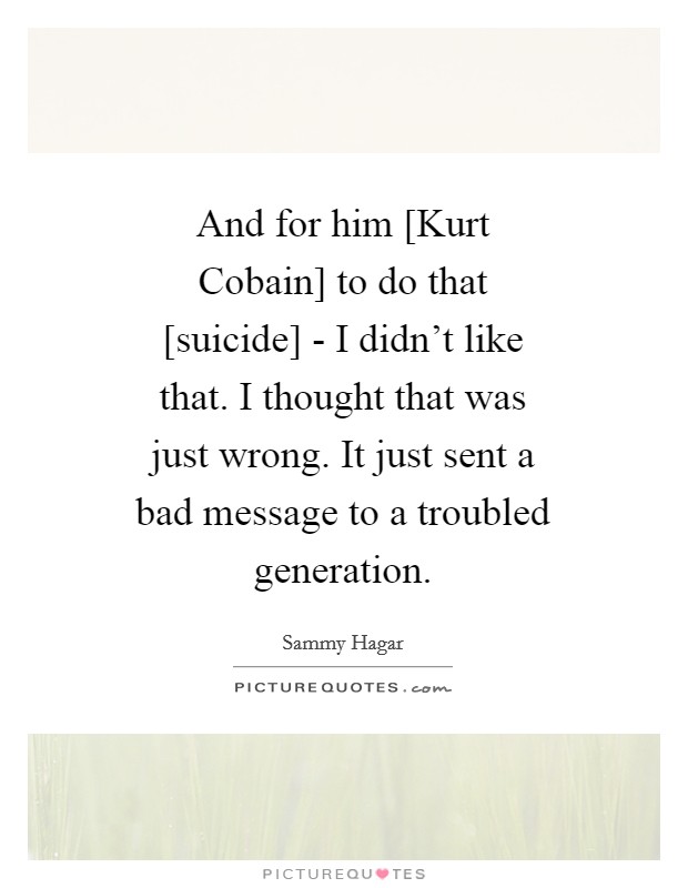 And for him [Kurt Cobain] to do that [suicide] - I didn't like that. I thought that was just wrong. It just sent a bad message to a troubled generation Picture Quote #1