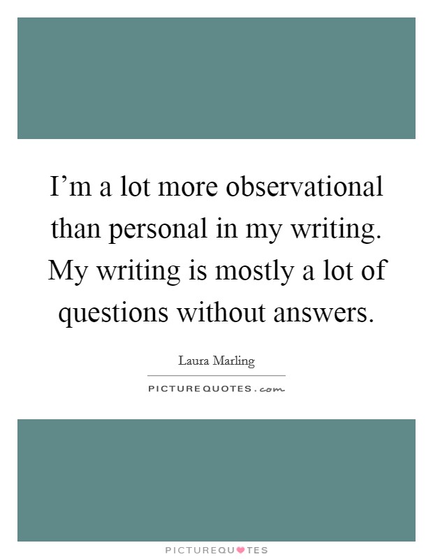I'm a lot more observational than personal in my writing. My writing is mostly a lot of questions without answers Picture Quote #1