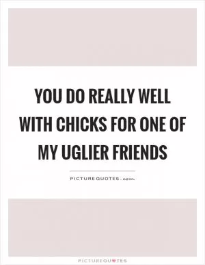 You do really well with chicks for one of my uglier friends Picture Quote #1