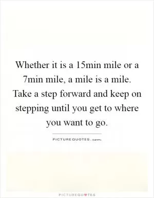Whether it is a 15min mile or a 7min mile, a mile is a mile. Take a step forward and keep on stepping until you get to where you want to go Picture Quote #1
