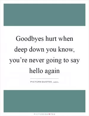 Goodbyes hurt when deep down you know, you’re never going to say hello again Picture Quote #1