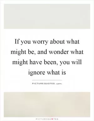 If you worry about what might be, and wonder what might have been, you will ignore what is Picture Quote #1