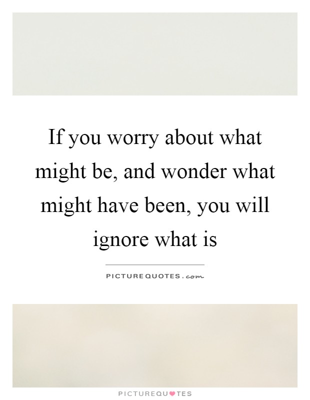 If you worry about what might be, and wonder what might have been, you will ignore what is Picture Quote #1