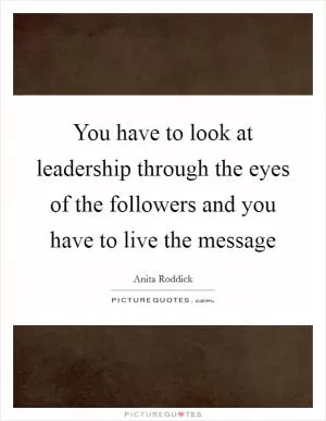 You have to look at leadership through the eyes of the followers and you have to live the message Picture Quote #1