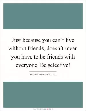 Just because you can’t live without friends, doesn’t mean you have to be friends with everyone. Be selective! Picture Quote #1