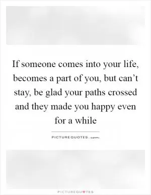 If someone comes into your life, becomes a part of you, but can’t stay, be glad your paths crossed and they made you happy even for a while Picture Quote #1