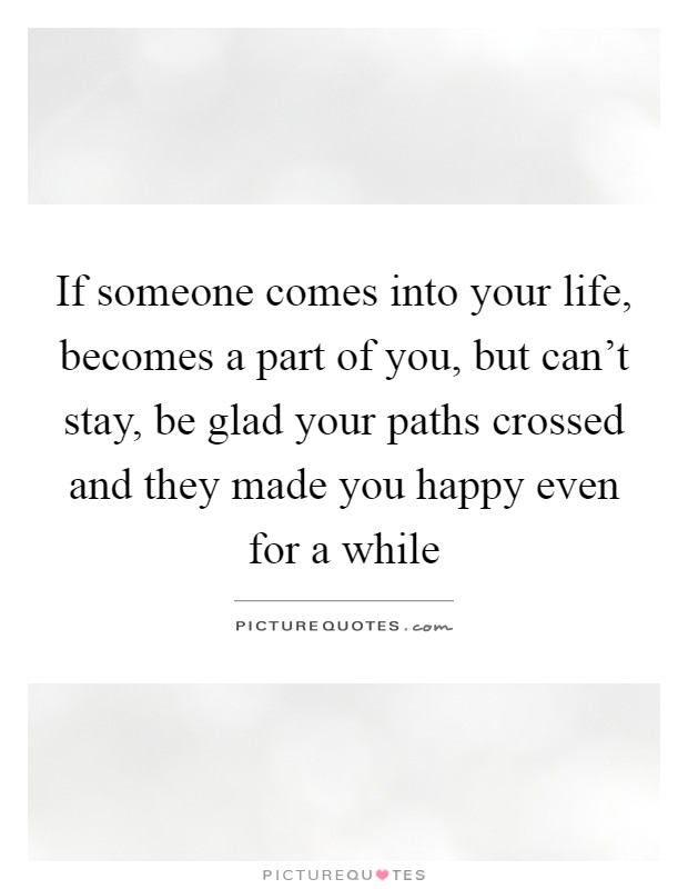 If someone comes into your life, becomes a part of you, but can't stay, be glad your paths crossed and they made you happy even for a while Picture Quote #1