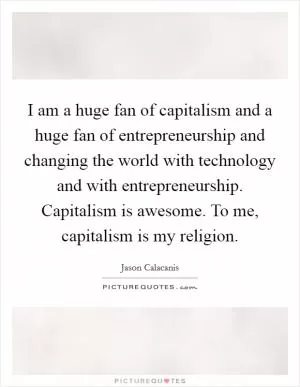 I am a huge fan of capitalism and a huge fan of entrepreneurship and changing the world with technology and with entrepreneurship. Capitalism is awesome. To me, capitalism is my religion Picture Quote #1