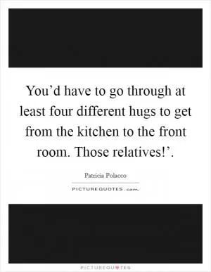 You’d have to go through at least four different hugs to get from the kitchen to the front room. Those relatives!’ Picture Quote #1