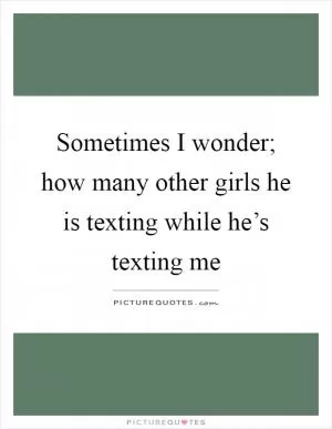 Sometimes I wonder; how many other girls he is texting while he’s texting me Picture Quote #1