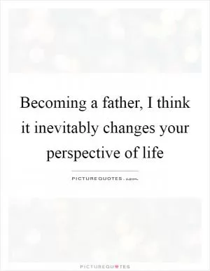 Becoming a father, I think it inevitably changes your perspective of life Picture Quote #1