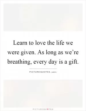 Learn to love the life we were given. As long as we’re breathing, every day is a gift Picture Quote #1