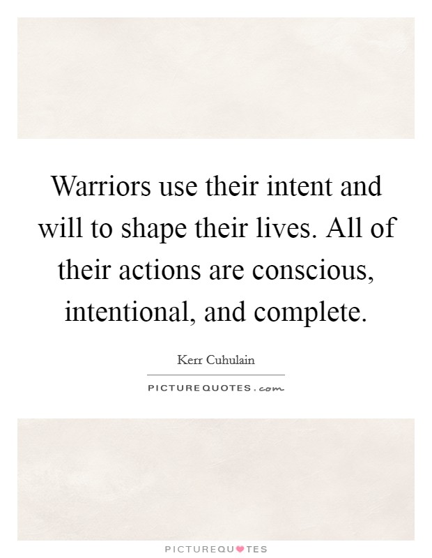 Warriors use their intent and will to shape their lives. All of their actions are conscious, intentional, and complete Picture Quote #1