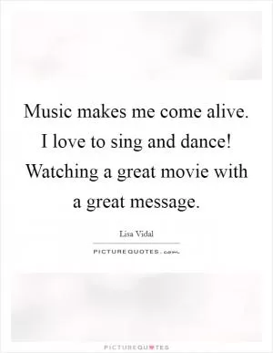 Music makes me come alive. I love to sing and dance! Watching a great movie with a great message Picture Quote #1