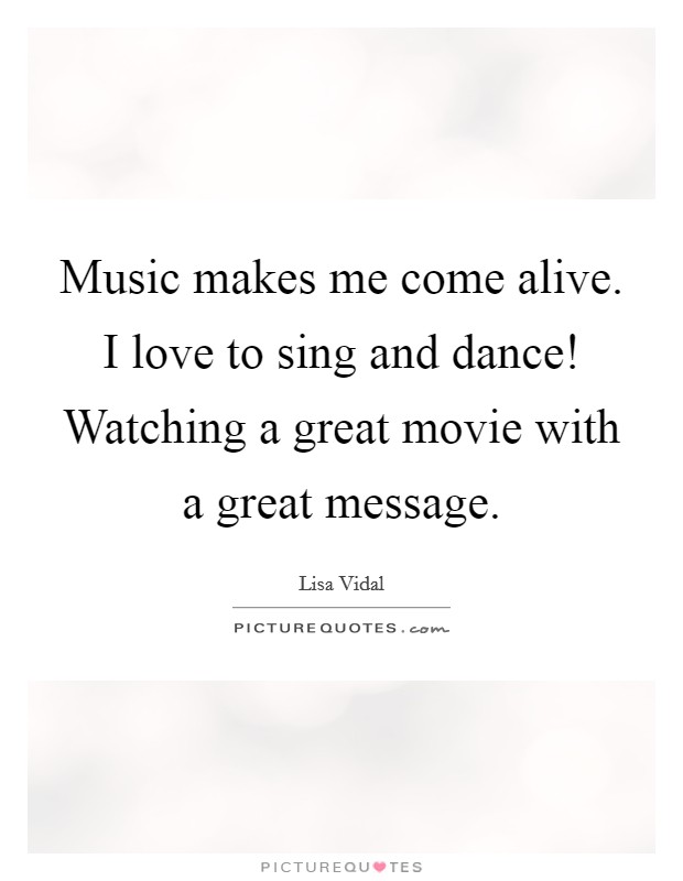 Music makes me come alive. I love to sing and dance! Watching a great movie with a great message Picture Quote #1