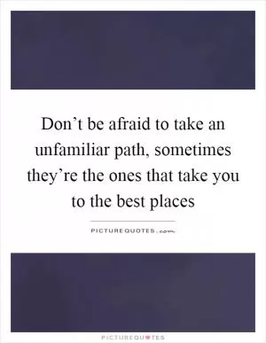 Don’t be afraid to take an unfamiliar path, sometimes they’re the ones that take you to the best places Picture Quote #1