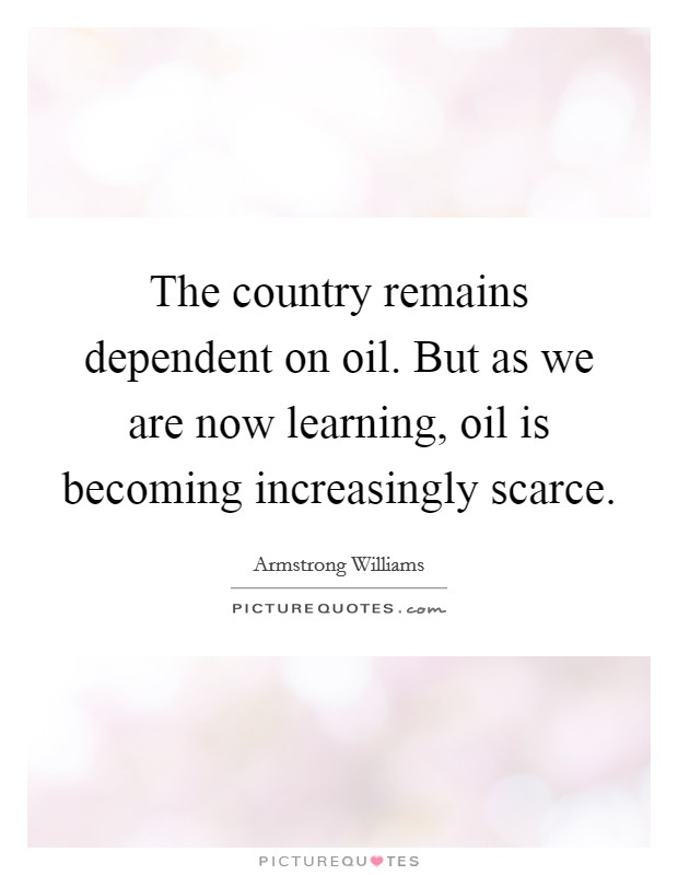 The country remains dependent on oil. But as we are now learning, oil is becoming increasingly scarce Picture Quote #1