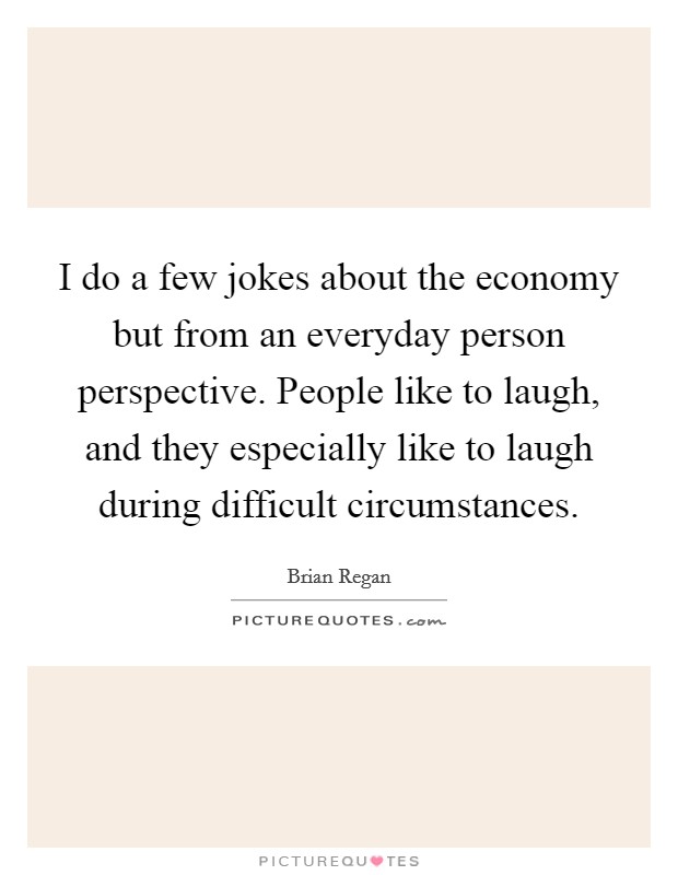 I do a few jokes about the economy but from an everyday person perspective. People like to laugh, and they especially like to laugh during difficult circumstances Picture Quote #1