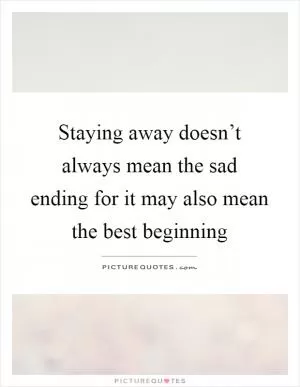 Staying away doesn’t always mean the sad ending for it may also mean the best beginning Picture Quote #1