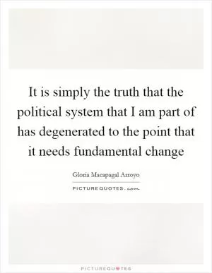It is simply the truth that the political system that I am part of has degenerated to the point that it needs fundamental change Picture Quote #1