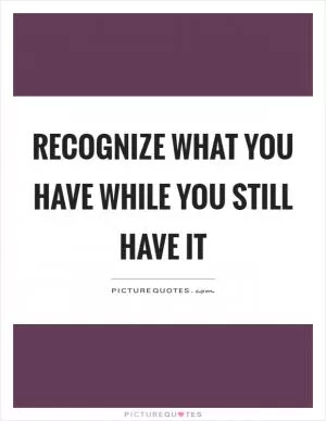 Recognize what you have while you still have it Picture Quote #1