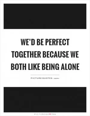 We’d be perfect together because we both like being alone Picture Quote #1