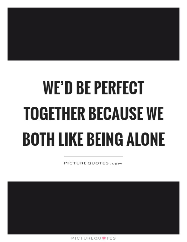 We'd be perfect together because we both like being alone Picture Quote #1