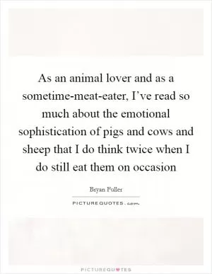 As an animal lover and as a sometime-meat-eater, I’ve read so much about the emotional sophistication of pigs and cows and sheep that I do think twice when I do still eat them on occasion Picture Quote #1