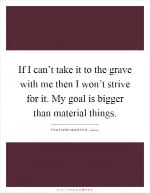 If I can’t take it to the grave with me then I won’t strive for it. My goal is bigger than material things Picture Quote #1