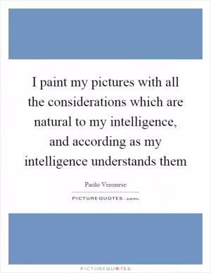 I paint my pictures with all the considerations which are natural to my intelligence, and according as my intelligence understands them Picture Quote #1