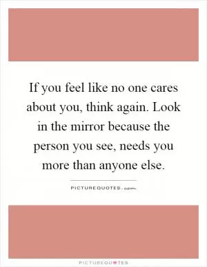 If you feel like no one cares about you, think again. Look in the mirror because the person you see, needs you more than anyone else Picture Quote #1