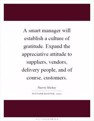 A smart manager will establish a culture of gratitude. Expand the appreciative attitude to suppliers, vendors, delivery people, and of course, customers Picture Quote #1