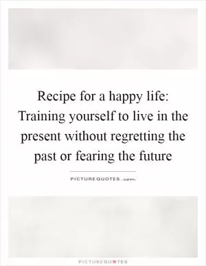 Recipe for a happy life: Training yourself to live in the present without regretting the past or fearing the future Picture Quote #1