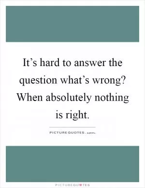 It’s hard to answer the question what’s wrong? When absolutely nothing is right Picture Quote #1
