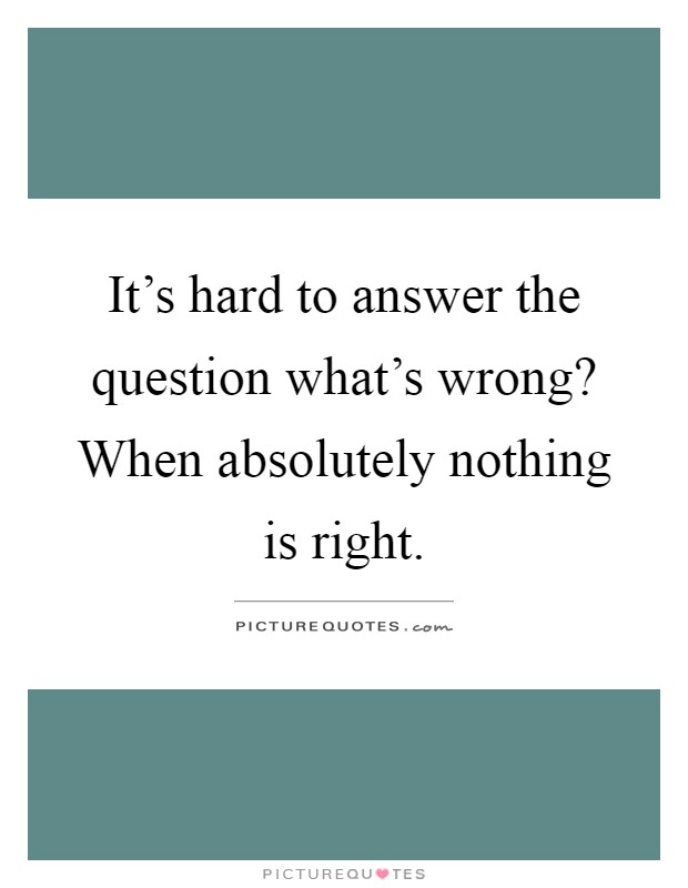It's hard to answer the question what's wrong? When absolutely nothing is right Picture Quote #1