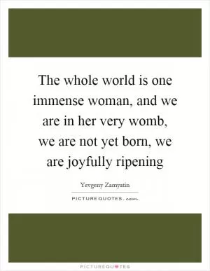 The whole world is one immense woman, and we are in her very womb, we are not yet born, we are joyfully ripening Picture Quote #1