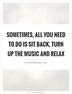 Sometimes, all you need to do is sit back, turn up the music and relax Picture Quote #1