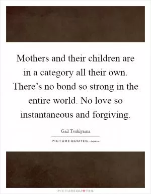 Mothers and their children are in a category all their own. There’s no bond so strong in the entire world. No love so instantaneous and forgiving Picture Quote #1