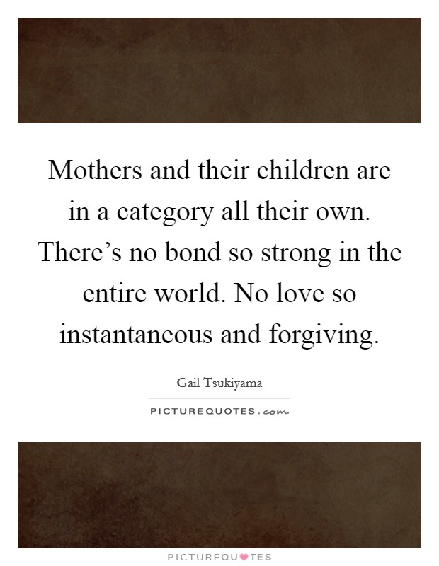 Mothers and their children are in a category all their own. There's no bond so strong in the entire world. No love so instantaneous and forgiving Picture Quote #1