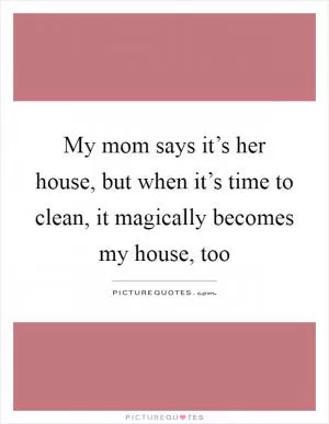 My mom says it’s her house, but when it’s time to clean, it magically becomes my house, too Picture Quote #1