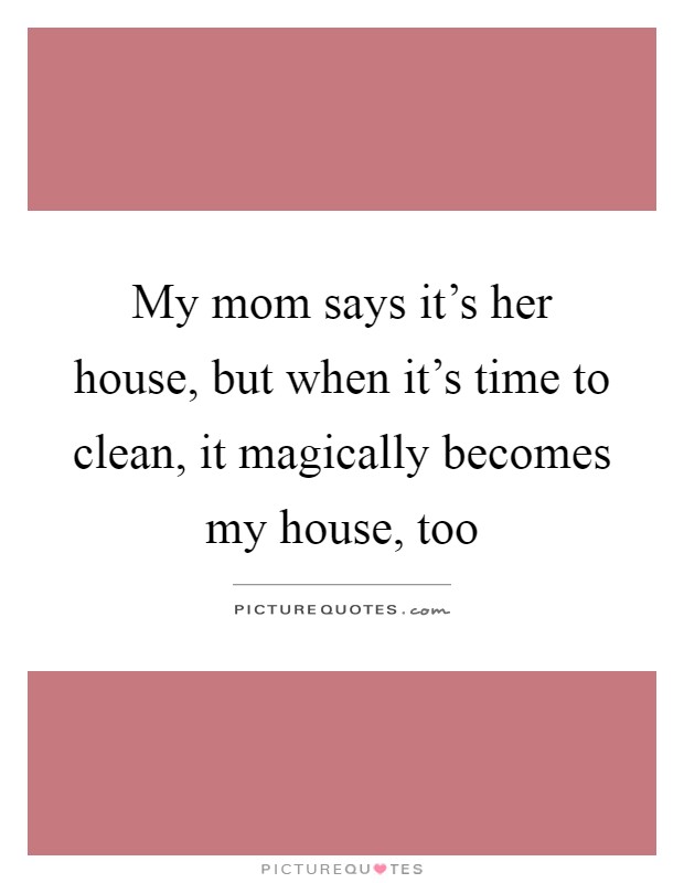 My mom says it's her house, but when it's time to clean, it magically becomes my house, too Picture Quote #1