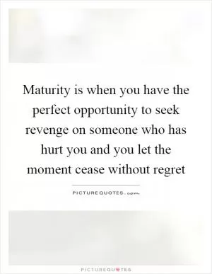 Maturity is when you have the perfect opportunity to seek revenge on someone who has hurt you and you let the moment cease without regret Picture Quote #1