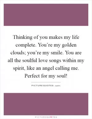 Thinking of you makes my life complete. You’re my golden clouds; you’re my smile. You are all the soulful love songs within my spirit, like an angel calling me. Perfect for my soul! Picture Quote #1